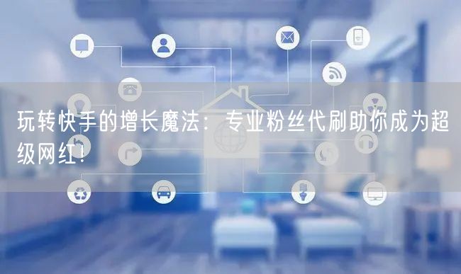 玩转快手的增长魔法：专业粉丝代刷助你成为超级网红！