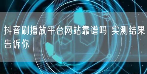 抖音刷播放平台网站靠谱吗 实测结果告诉你