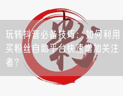 玩转抖音必备技巧：如何利用买粉丝自助平台快速增加关注者？